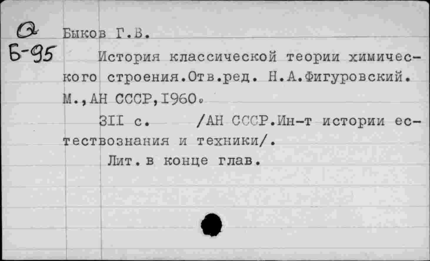 ﻿Быков Г. Б.
История классической теории химического строения.Отв.ред. Н. А.Фигуровский. М.,АН СССР,1960и
311 с. /АН СССР.Ин-т истории естествознания и техники/.
Лит. в конце глав.